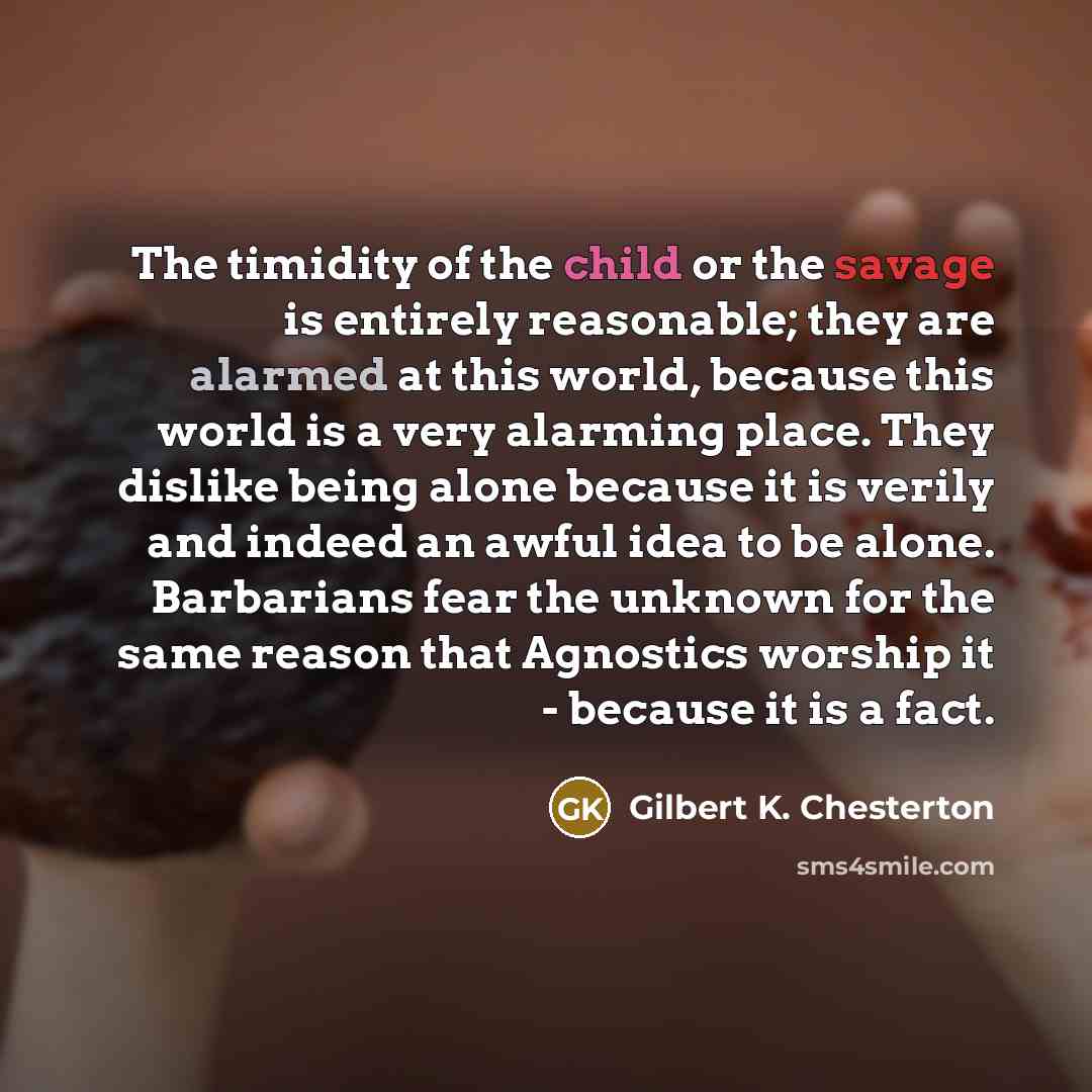 “The timidity of the child or the savage is entirely reasonable; they are alarmed at this world, because this world is a very alarming place. They dislike being alone because it is verily and indeed an awful idea to be alone. Barbarians fear the unknown for the same reason that Agnostics worship it…” quote by Gilbert K. Chesterton