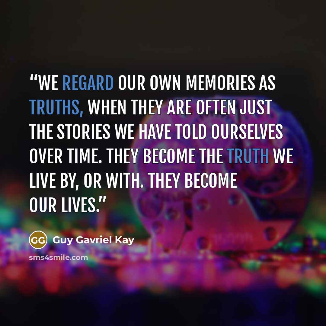 “We regard our own memories as truths, when they are often just the stories we have told ourselves over time. They become the truth we live by, or with. They become our lives.” quote by Guy Gavriel Kay