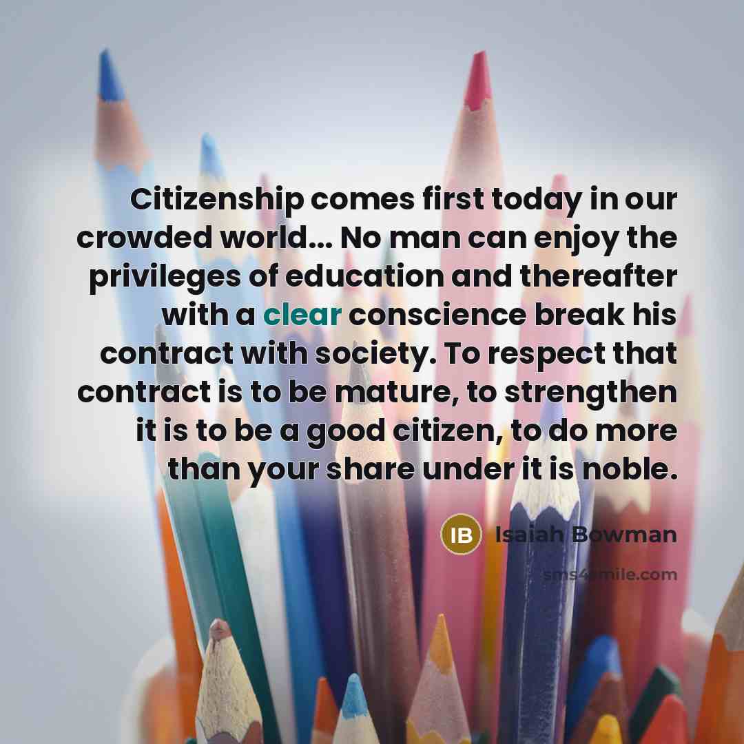 “Citizenship comes first today in our crowded world... No man can enjoy the privileges of education and thereafter with a clear conscience break his contract with society. To respect that contract is to be mature, to strengthen it is to be a good citizen, to do more than your share under it is noble.” quote by Isaiah Bowman
