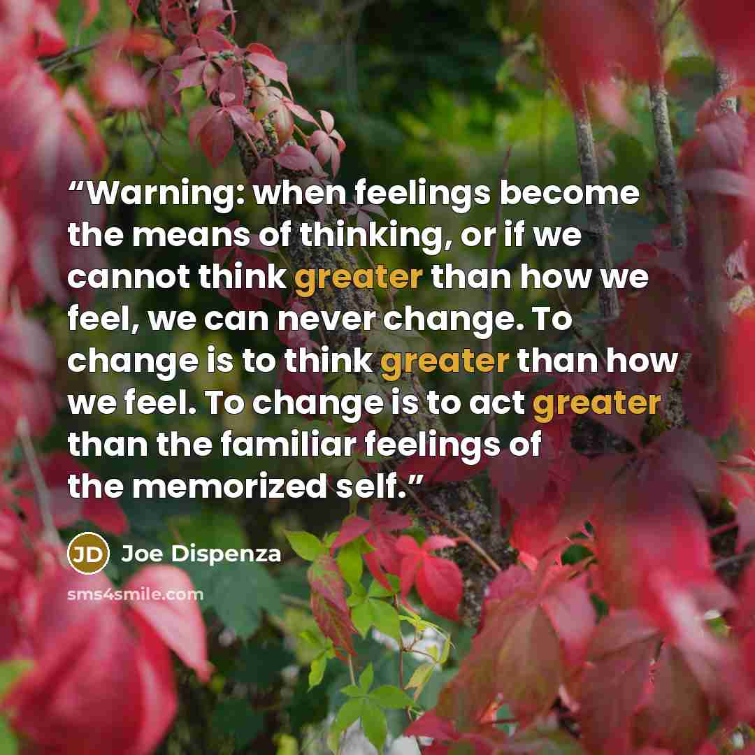 “Warning: when feelings become the means of thinking, or if we cannot think greater than how we feel, we can never change. To change is to think greater than how we feel. To change is to act greater than the familiar feelings of the memorized self.” quote by Joe Dispenza