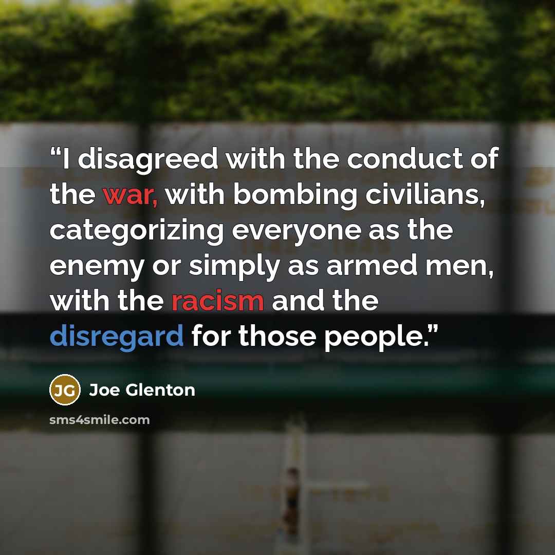 “I disagreed with the conduct of the war, with bombing civilians, categorizing everyone as the enemy or simply as armed men, with the racism and the disregard for those people.” quote by Joe Glenton