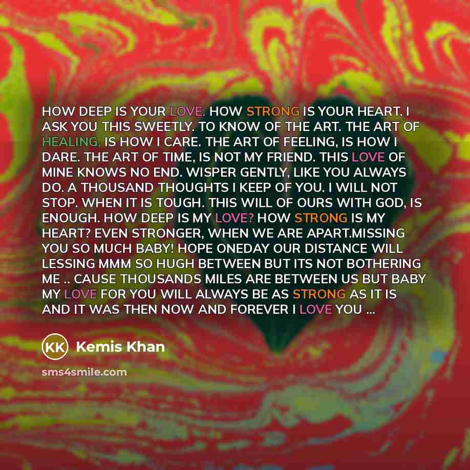 “HOW DEEP IS YOUR LOVE. HOW STRONG IS YOUR HEART. I ASK YOU THIS SWEETLY. TO KNOW OF THE ART. THE ART OF HEALING, IS HOW I CARE. THE ART OF FEELING, IS HOW I DARE. THE ART OF TIME, IS NOT MY FRIEND. THIS LOVE OF MINE KNOWS NO END. WISPER GENTLY, LIKE YOU ALWAYS DO. A THOUSAND THOUGHTS I KEEP OF…” quote by Kemis Khan