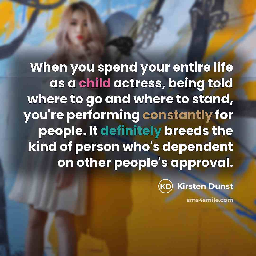 “When you spend your entire life as a child actress, being told where to go and where to stand, you're performing constantly for people. It definitely breeds the kind of person who's dependent on other people's approval.” quote by Kirsten Dunst
