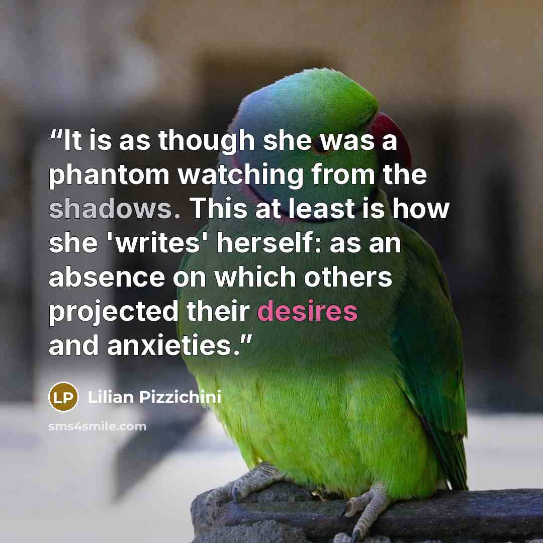 “It is as though she was a phantom watching from the shadows. This at least is how she 'writes' herself: as an absence on which others projected their desires and anxieties.” quote by Lilian Pizzichini