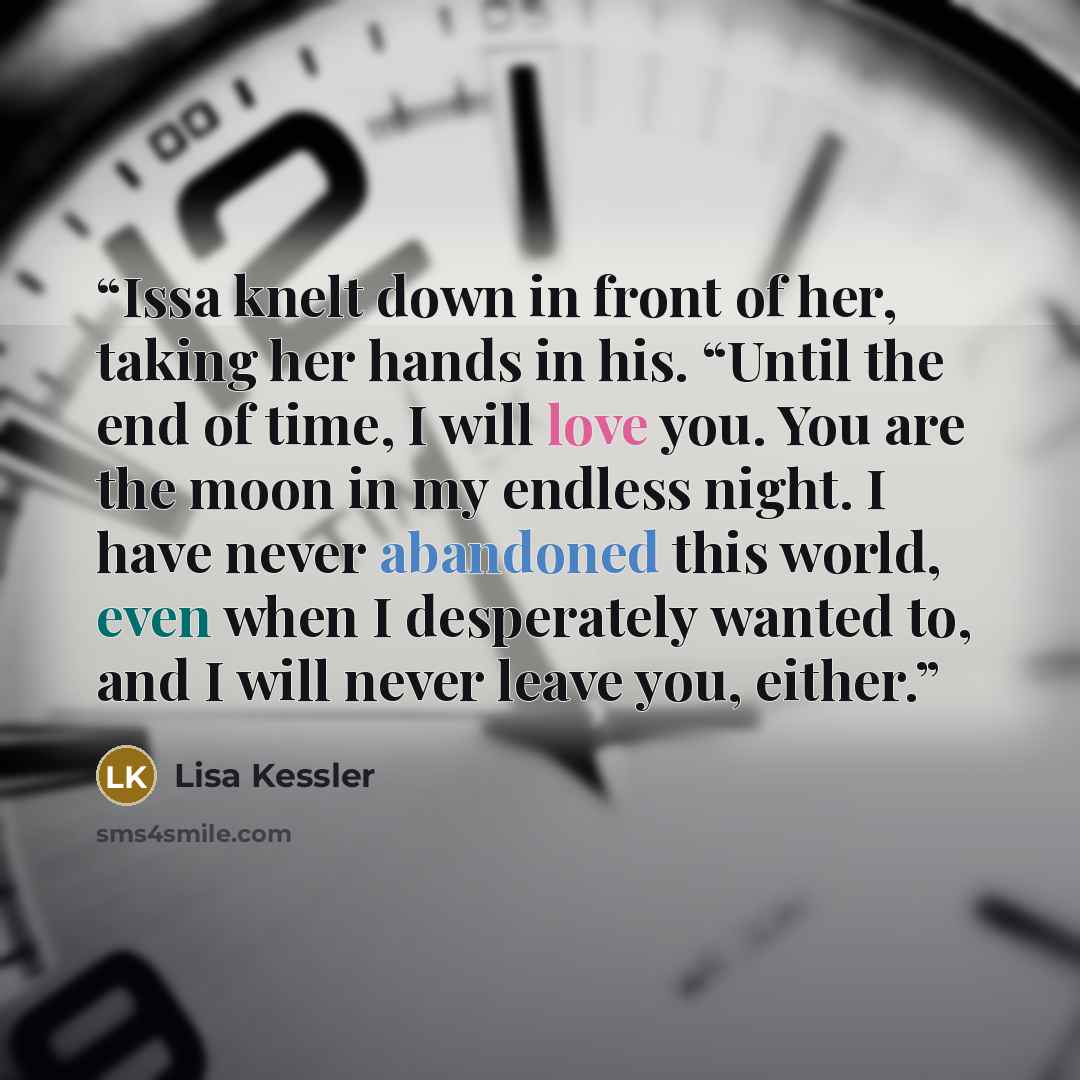 “Issa knelt down in front of her, taking her hands in his. “Until the end of time, I will love you. You are the moon in my endless night. I have never abandoned this world, even when I desperately wanted to, and I will never leave you, either.” quote by Lisa Kessler