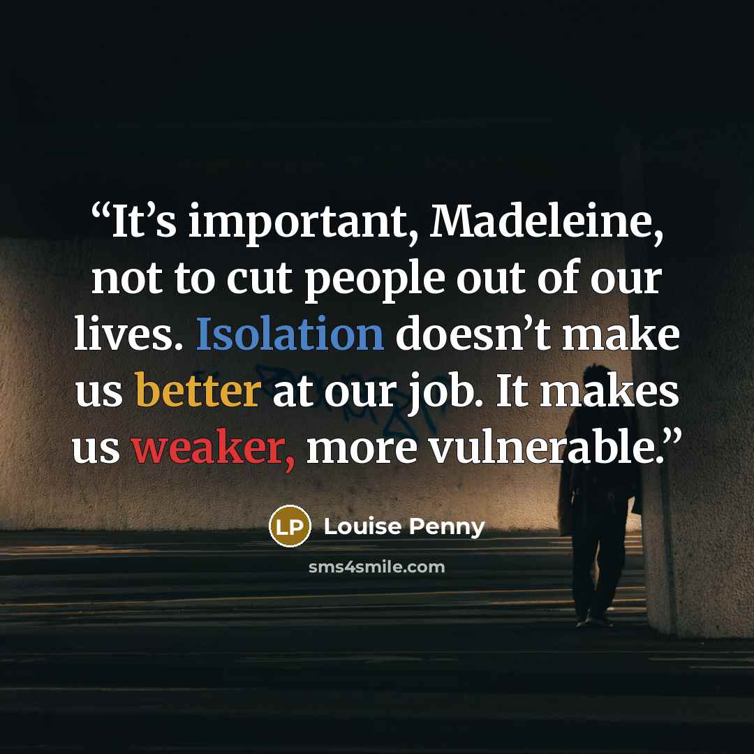 “It’s important, Madeleine, not to cut people out of our lives. Isolation doesn’t make us better at our job. It makes us weaker, more vulnerable.” quote by Louise Penny