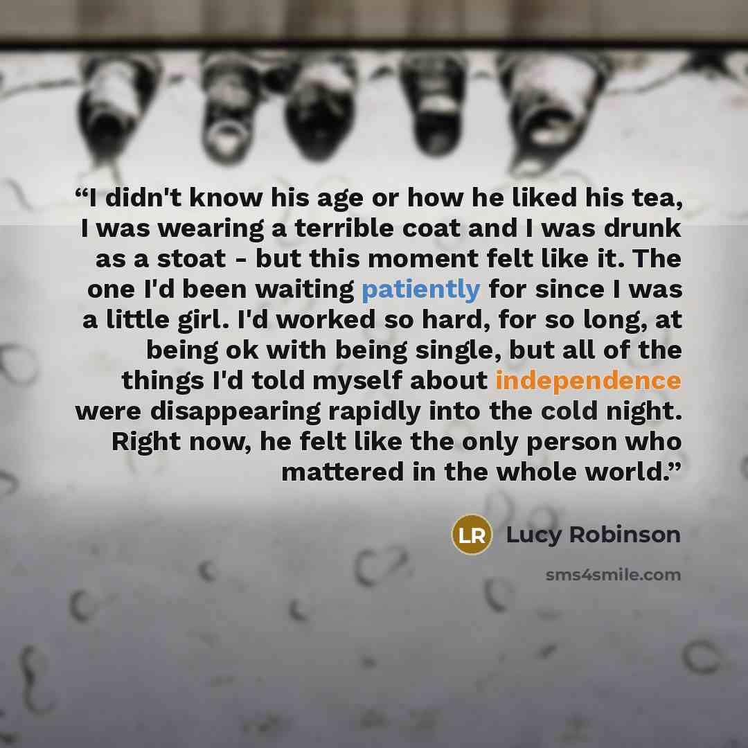 “I didn't know his age or how he liked his tea, I was wearing a terrible coat and I was drunk as a stoat - but this moment felt like it. The one I'd been waiting patiently for since I was a little girl. I'd worked so hard, for so long, at being ok with being single, but all of the things I'd told…” quote by Lucy Robinson