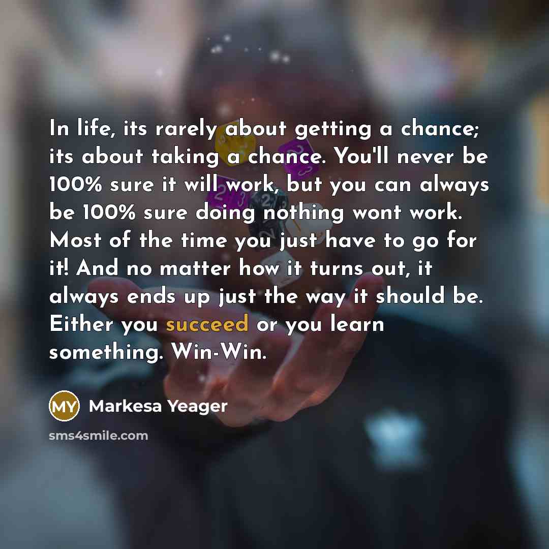 “In life, its rarely about getting a chance; its about taking a chance. You'll never be 100% sure it will work, but you can always be 100% sure doing nothing wont work. Most of the time you just have to go for it! And no matter how it turns out, it always ends up just the way it should be. Either…” quote by Markesa Yeager