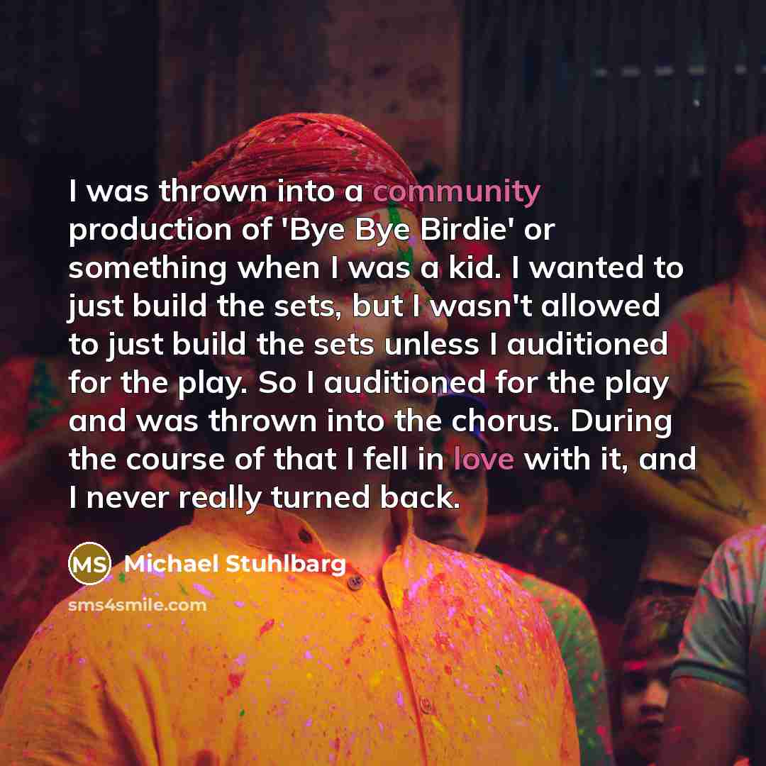 “I was thrown into a community production of 'Bye Bye Birdie' or something when I was a kid. I wanted to just build the sets, but I wasn't allowed to just build the sets unless I auditioned for the play. So I auditioned for the play and was thrown into the chorus. During the course of that I fell…” quote by Michael Stuhlbarg