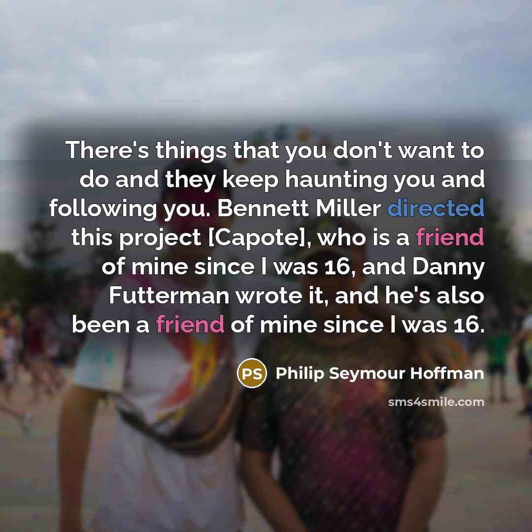 “There's things that you don't want to do and they keep haunting you and following you. Bennett Miller directed this project [Capote], who is a friend of mine since I was 16, and Danny Futterman wrote it, and he's also been a friend of mine since I was 16.” quote by Philip Seymour Hoffman