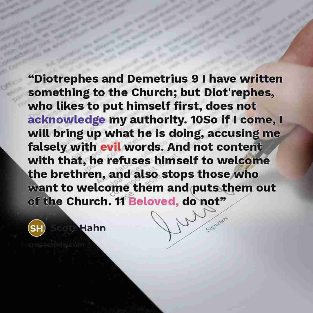 “Diotrephes and Demetrius 9 I have written something to the Church; but Diot'rephes, who likes to put himself first, does not acknowledge my authority. 10So if I come, I will bring up what he is doing, accusing me falsely with evil words. And not content with that, he refuses himself to welcome the…” quote by Scott Hahn
