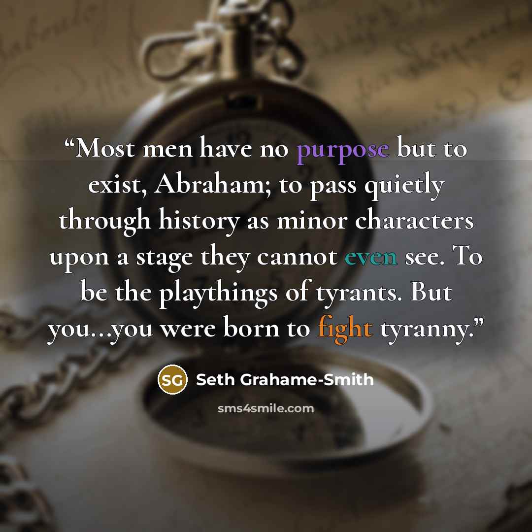 “Most men have no purpose but to exist, Abraham; to pass quietly through history as minor characters upon a stage they cannot even see. To be the playthings of tyrants. But you...you were born to fight tyranny.” quote by Seth Grahame-Smith