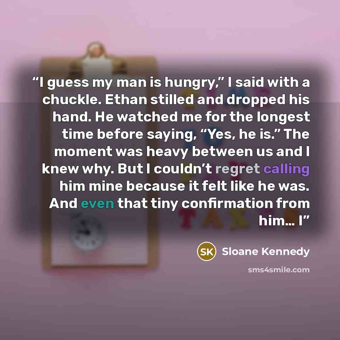 “I guess my man is hungry,” I said with a chuckle. Ethan stilled and dropped his hand. He watched me for the longest time before saying, “Yes, he is.” The moment was heavy between us and I knew why. But I couldn’t regret calling him mine because it felt like he was. And even that tiny confirmation…” quote by Sloane Kennedy