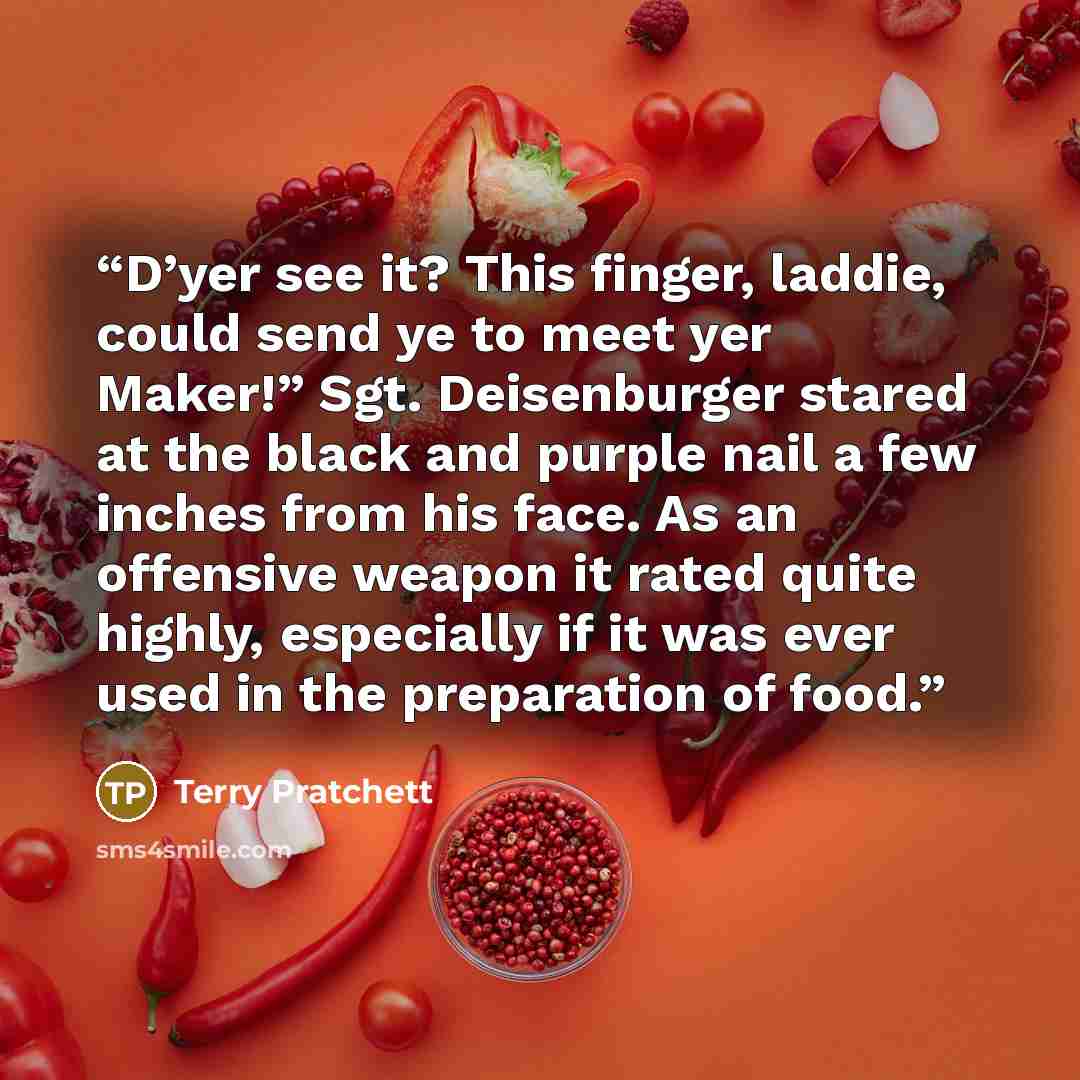 “D’yer see it? This finger, laddie, could send ye to meet yer Maker!” Sgt. Deisenburger stared at the black and purple nail a few inches from his face. As an offensive weapon it rated quite highly, especially if it was ever used in the preparation of food.” quote by Terry Pratchett