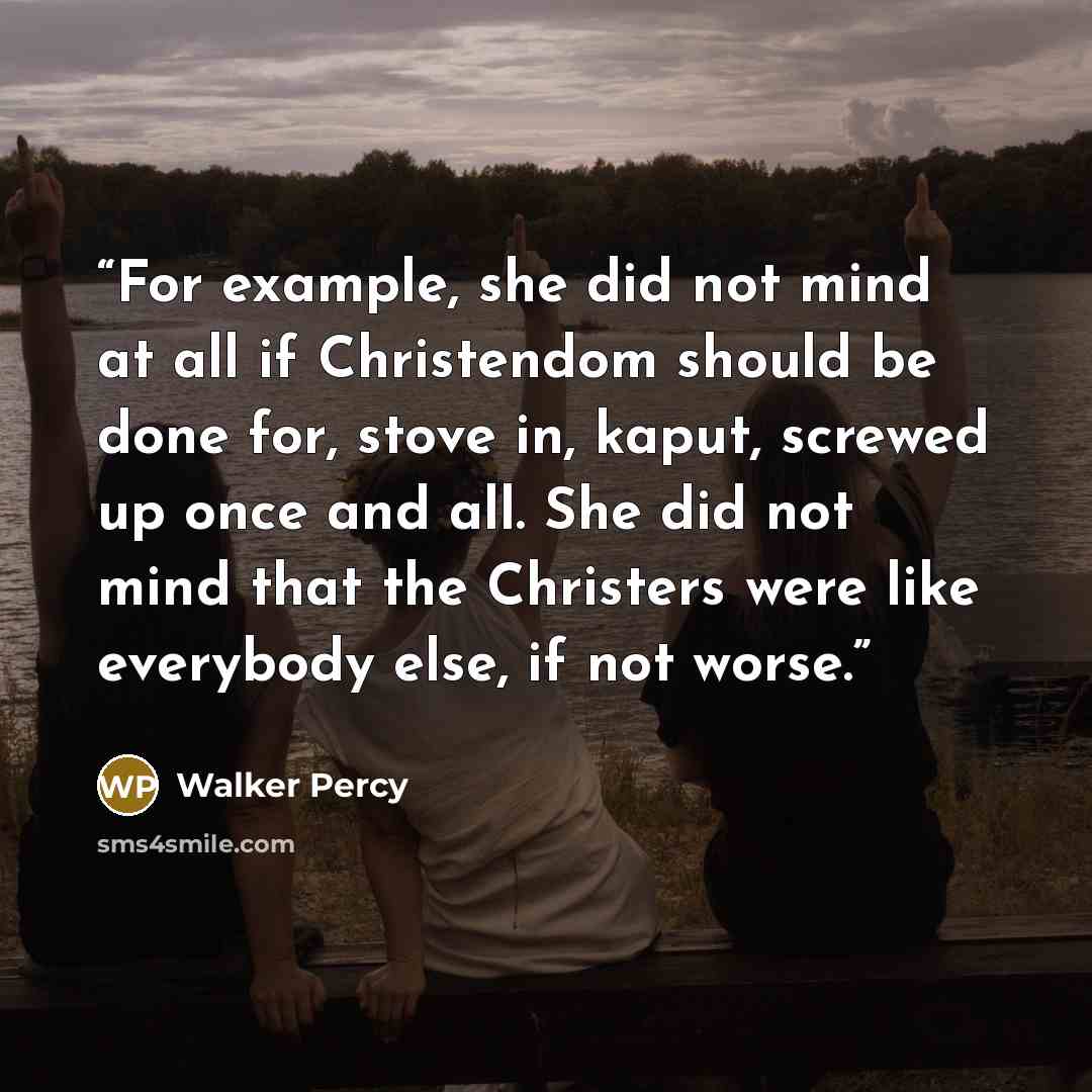“For example, she did not mind at all if Christendom should be done for, stove in, kaput, screwed up once and all. She did not mind that the Christers were like everybody else, if not worse.” quote by Walker Percy