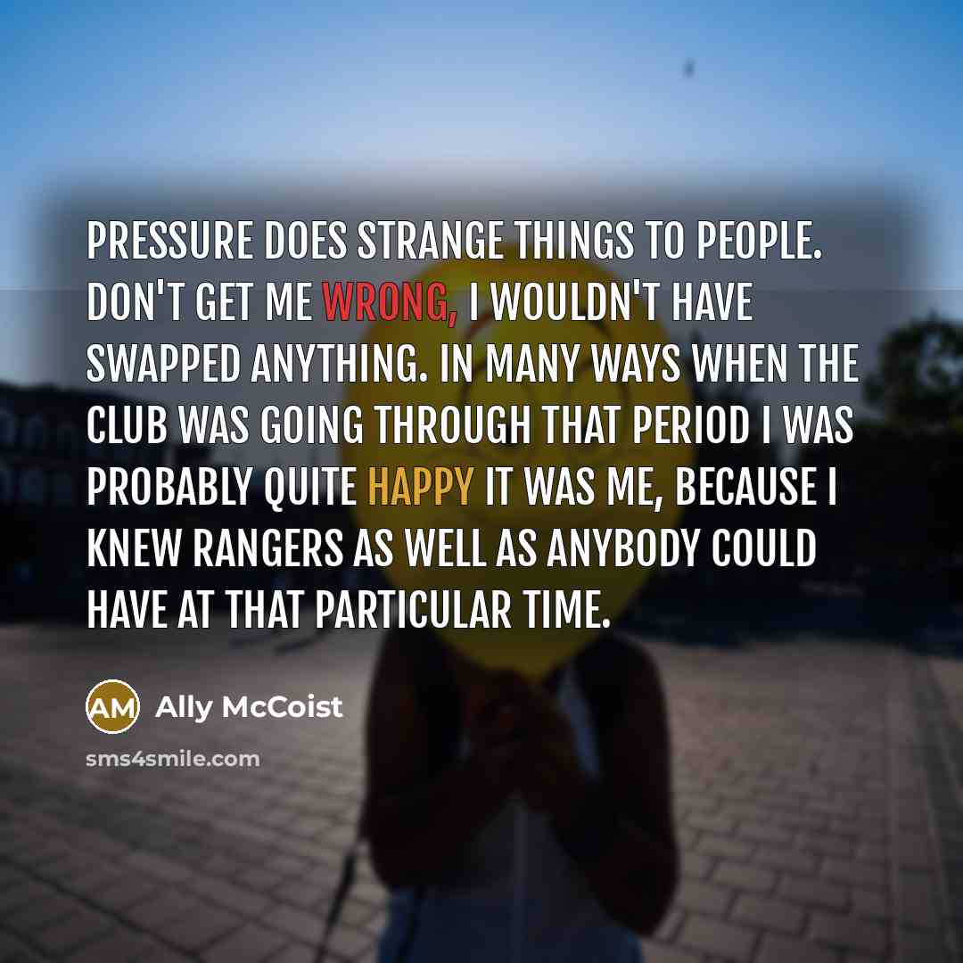 “Pressure does strange things to people. Don't get me wrong, I wouldn't have swapped anything. In many ways when the club was going through that period I was probably quite happy it was me, because I knew Rangers as well as anybody could have at that particular time.” quote by Ally McCoist