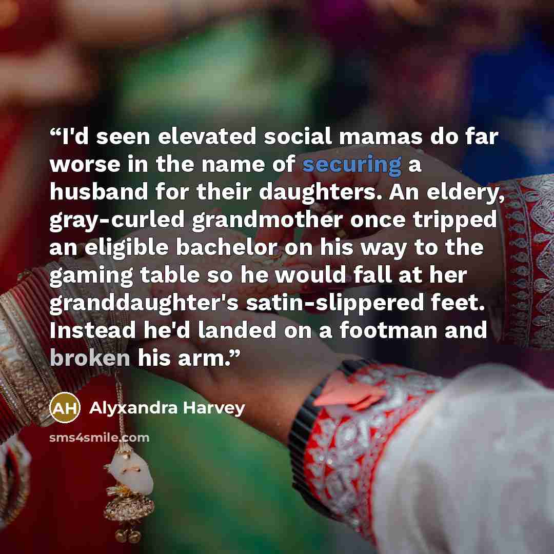 “I'd seen elevated social mamas do far worse in the name of securing a husband for their daughters. An eldery, gray-curled grandmother once tripped an eligible bachelor on his way to the gaming table so he would fall at her granddaughter's satin-slippered feet. Instead he'd landed on a footman and…” quote by Alyxandra Harvey