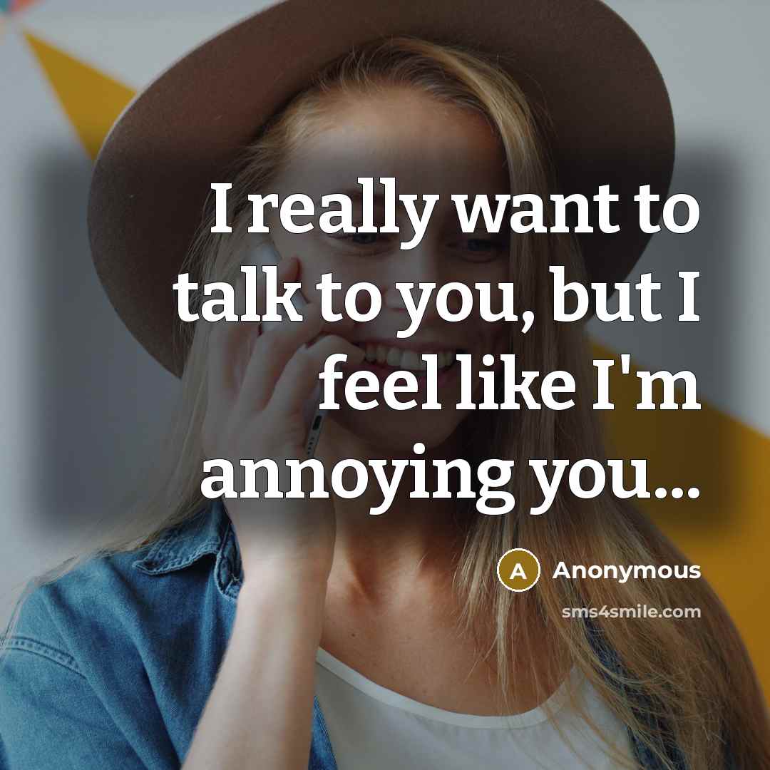 “I really want to talk to you, but I feel like I'm annoying you...” quote by Anonymous