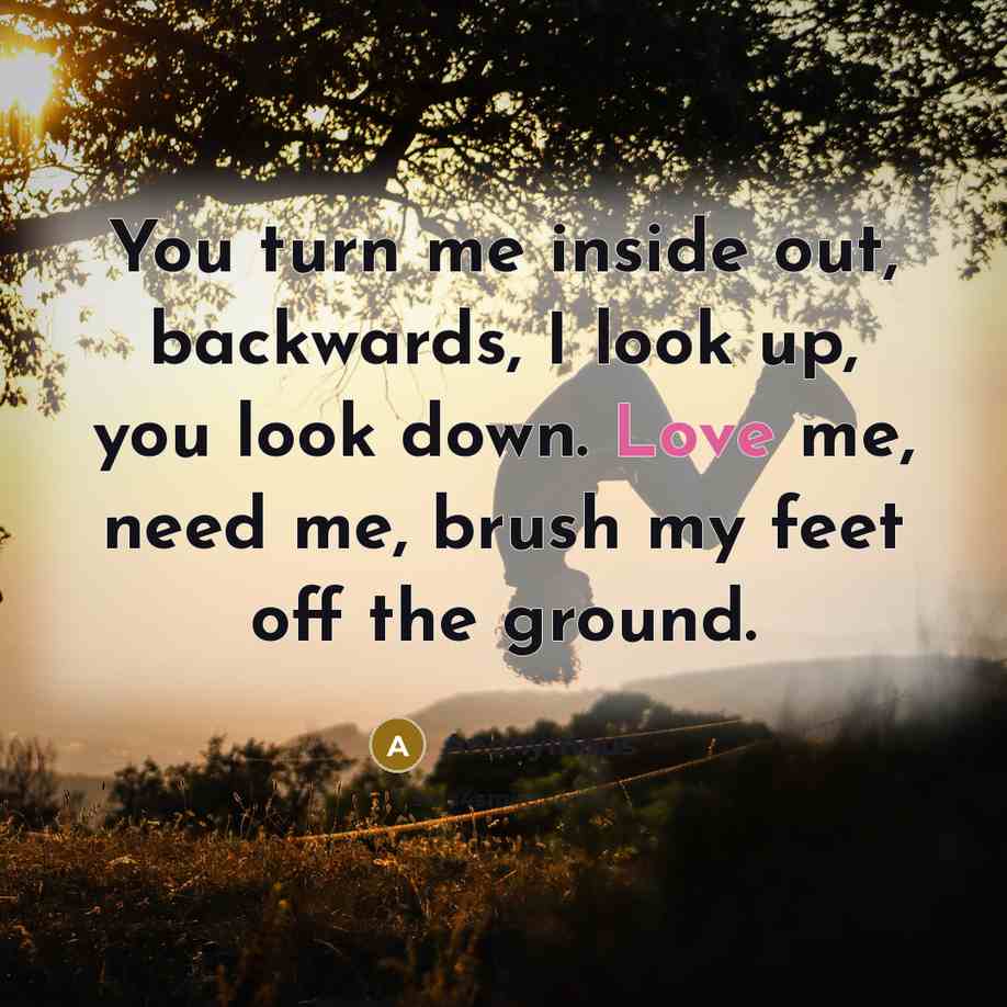 “You turn me inside out, backwards, I look up, you look down. Love me, need me, brush my feet off the ground.” quote by Anonymous