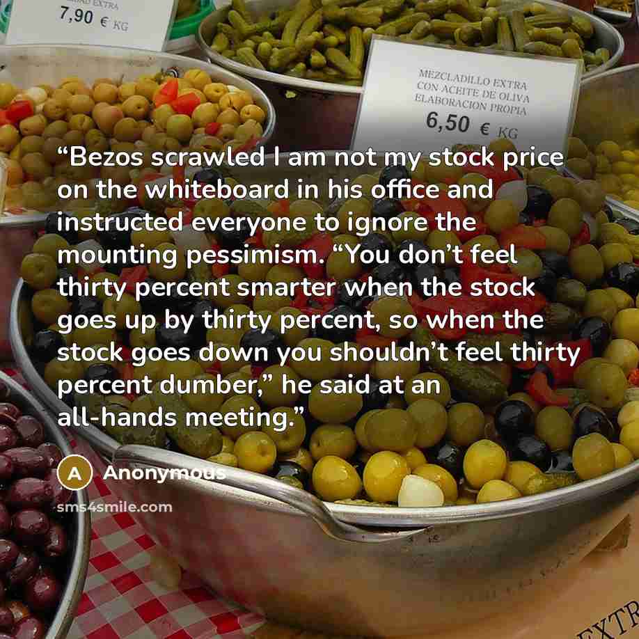 “Bezos scrawled I am not my stock price on the whiteboard in his office and instructed everyone to ignore the mounting pessimism. “You don’t feel thirty percent smarter when the stock goes up by thirty percent, so when the stock goes down you shouldn’t feel thirty percent dumber,” he said at an…” quote by Anonymous