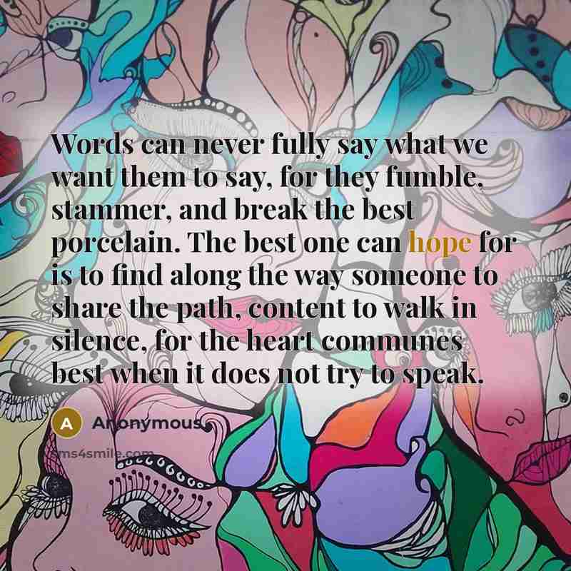 “Words can never fully say what we want them to say, for they fumble, stammer, and break the best porcelain. The best one can hope for is to find along the way someone to share the path, content to walk in silence, for the heart communes best when it does not try to speak.” quote by Anonymous