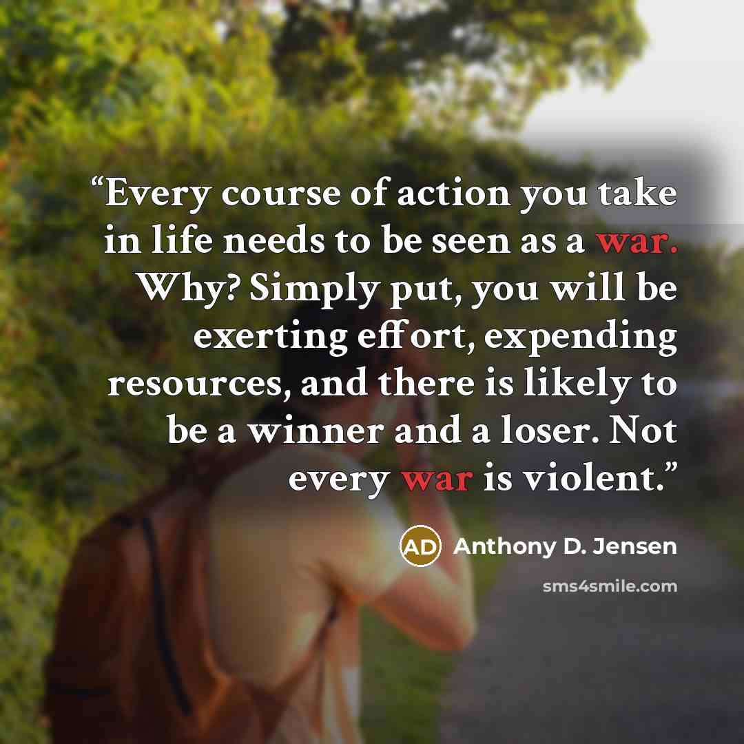 “Every course of action you take in life needs to be seen as a war. Why? Simply put, you will be exerting effort, expending resources, and there is likely to be a winner and a loser. Not every war is violent.” quote by Anthony D. Jensen
