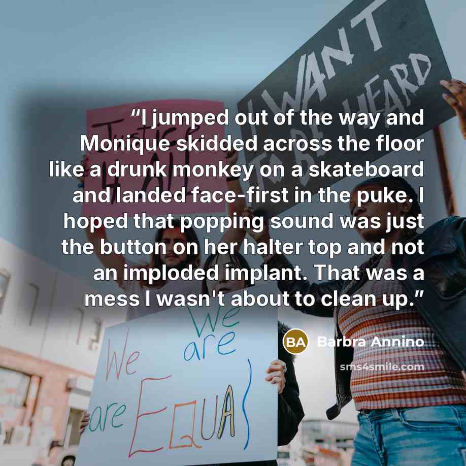 “I jumped out of the way and Monique skidded across the floor like a drunk monkey on a skateboard and landed face-first in the puke. I hoped that popping sound was just the button on her halter top and not an imploded implant. That was a mess I wasn't about to clean up.” quote by Barbra Annino