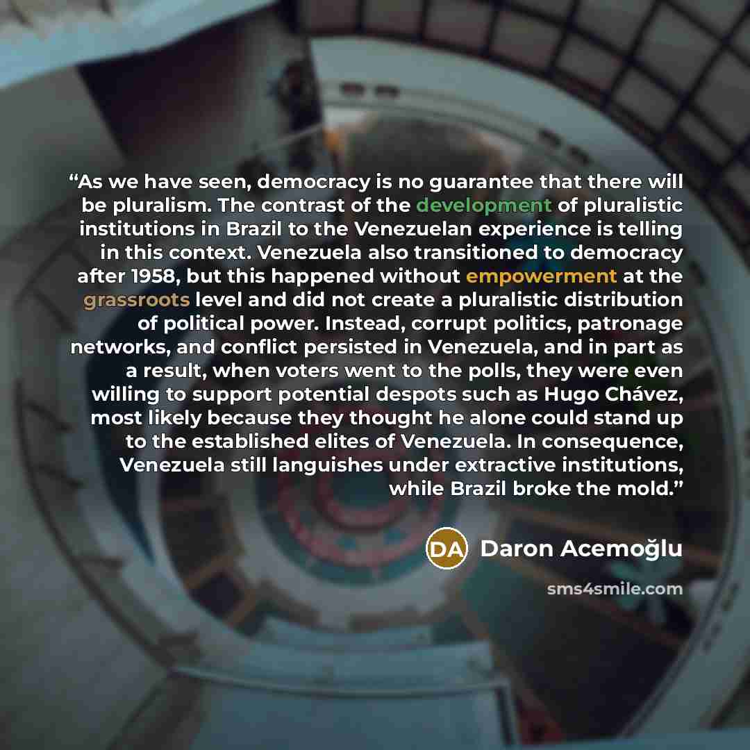 “As we have seen, democracy is no guarantee that there will be pluralism. The contrast of the development of pluralistic institutions in Brazil to the Venezuelan experience is telling in this context. Venezuela also transitioned to democracy after 1958, but this happened without empowerment at the…” quote by Daron Acemoğlu