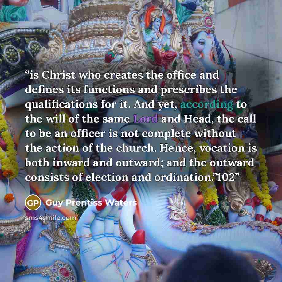 “is Christ who creates the office and defines its functions and prescribes the qualifications for it. And yet, according to the will of the same Lord and Head, the call to be an officer is not complete without the action of the church. Hence, vocation is both inward and outward; and the outward…” quote by Guy Prentiss Waters