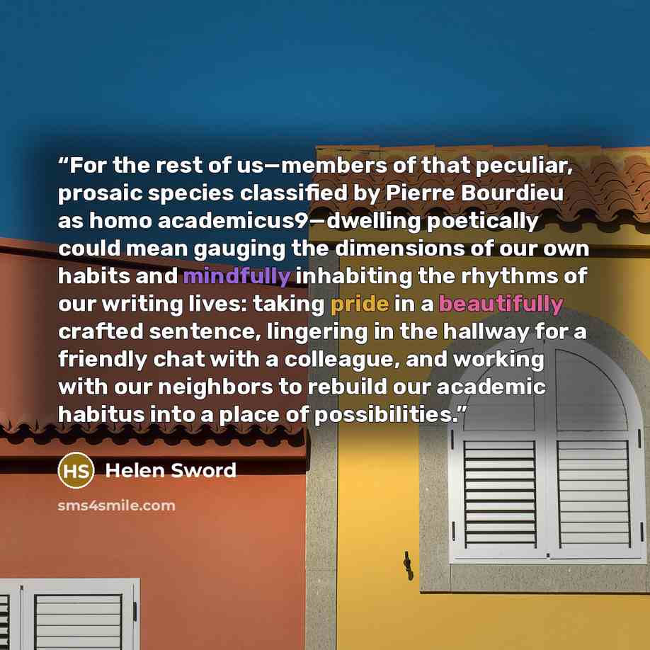 “For the rest of us—members of that peculiar, prosaic species classified by Pierre Bourdieu as homo academicus9—dwelling poetically could mean gauging the dimensions of our own habits and mindfully inhabiting the rhythms of our writing lives: taking pride in a beautifully crafted sentence…” quote by Helen Sword