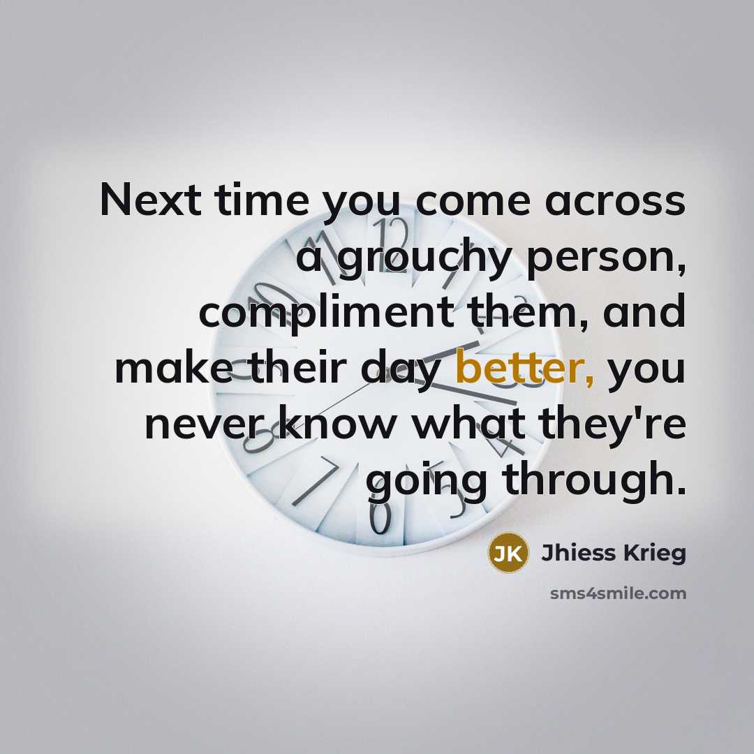 “Next time you come across a grouchy person, compliment them, and make their day better, you never know what they're going through.” quote by Jhiess Krieg