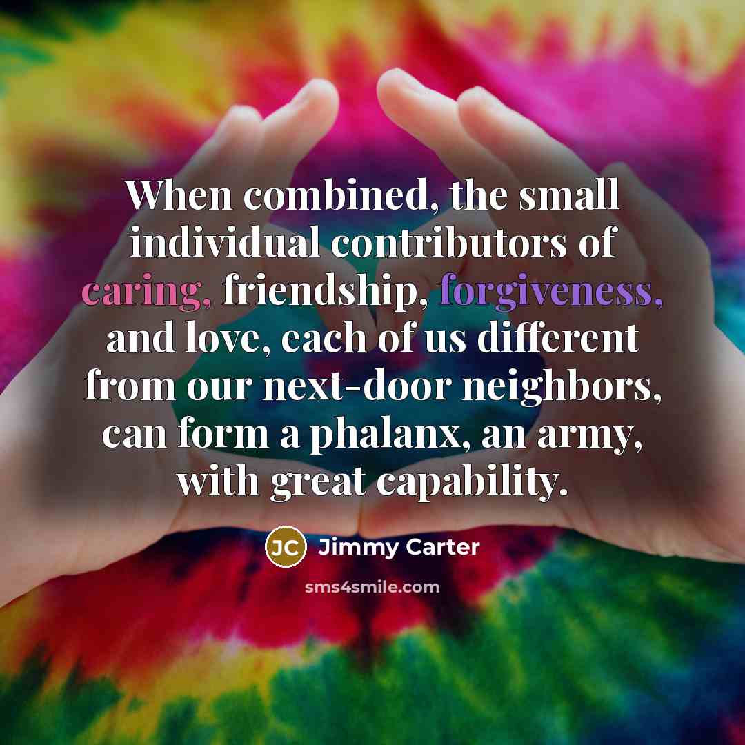 “When combined, the small individual contributors of caring, friendship, forgiveness,…” quote by Jimmy Carter