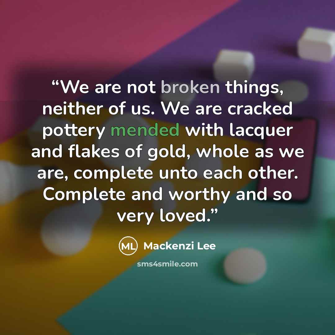 “We are not broken things, neither of us. We are cracked pottery mended with lacquer and flakes of gold, whole as we are, complete unto each other. Complete and worthy and so very loved.” quote by Mackenzi Lee