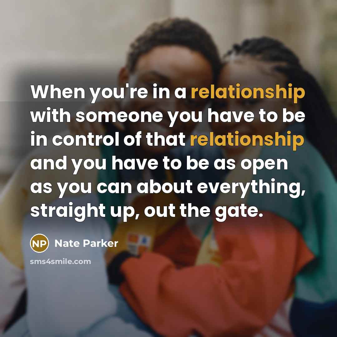 “When you're in a relationship with someone you have to be in control of that relationship and you have to be as open as you can about everything, straight up, out the gate.” quote by Nate Parker