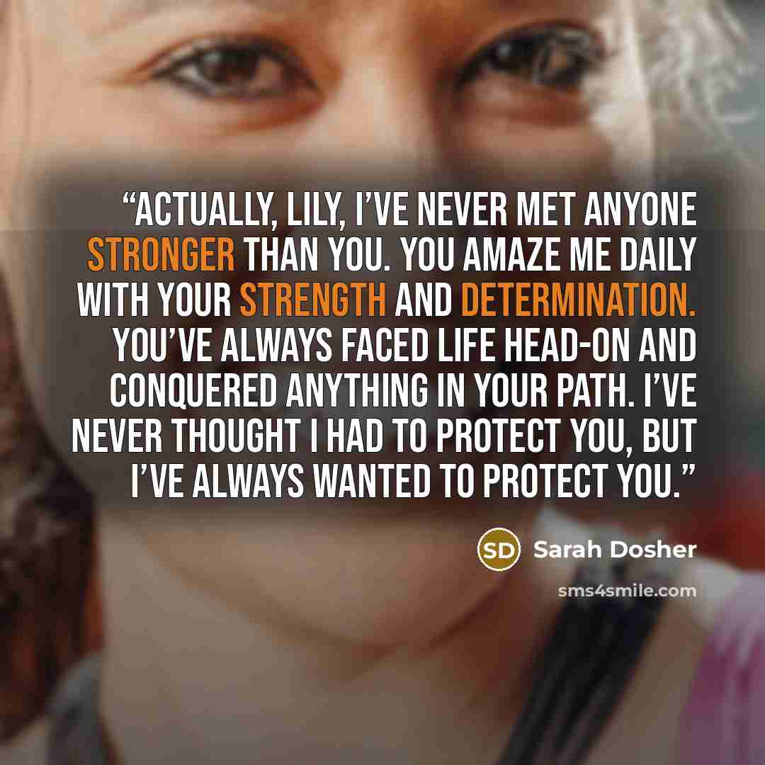 “Actually, Lily, I’ve never met anyone stronger than you. You amaze me daily with your strength and determination. You’ve always faced life head-on and conquered anything in your path. I’ve never thought I had to protect you, but I’ve always wanted to protect you.” quote by Sarah Dosher