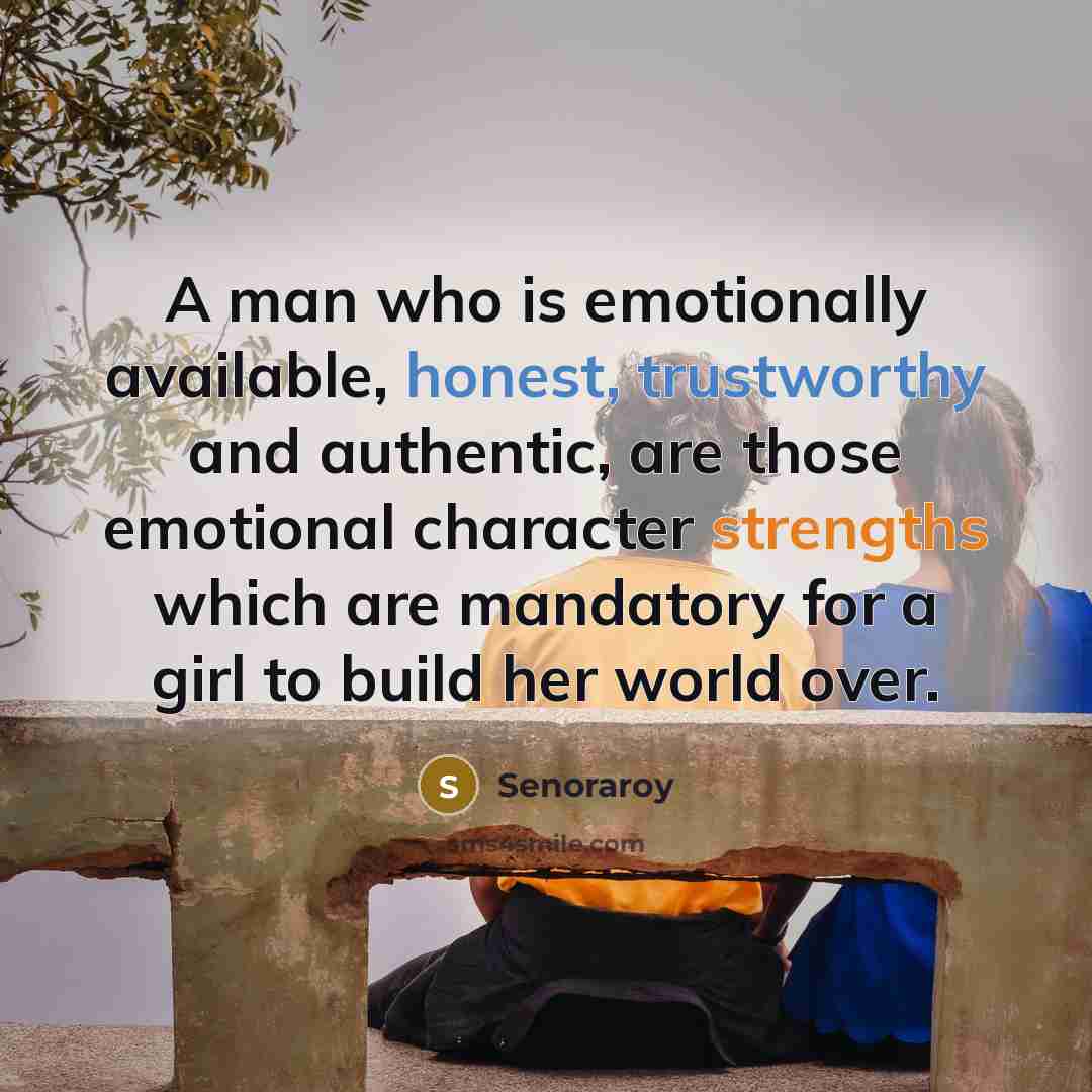 “A man who is emotionally available, honest, trustworthy and authentic, are those emotional character strengths which are mandatory for a girl to build her world over.” quote by Senoraroy