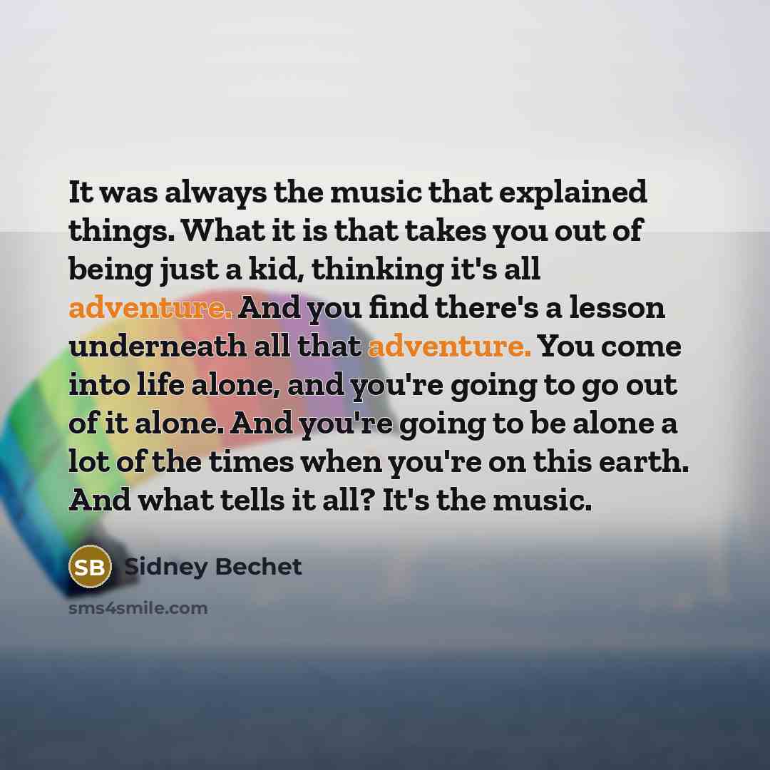“It was always the music that explained things. What it is that takes you out of being just a kid, thinking it's all adventure. And you find there's a lesson underneath all that adventure. You come into life alone, and you're going to go out of it alone. And you're going to be alone a lot of the…” quote by Sidney Bechet