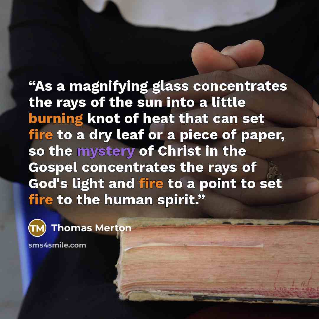 “As a magnifying glass concentrates the rays of the sun into a little burning knot of heat that can set fire to a dry leaf or a piece of paper, so the mystery of Christ in the Gospel concentrates the rays of God's light and fire to a point to set fire to the human spirit.” quote by Thomas Merton
