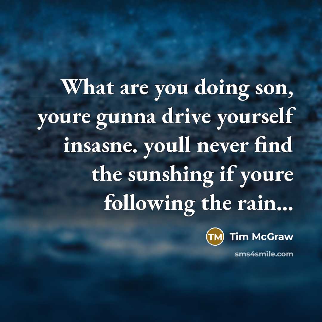 “What are you doing son, youre gunna drive yourself insasne. youll never find the sunshing if youre following the rain...” quote by Tim McGraw