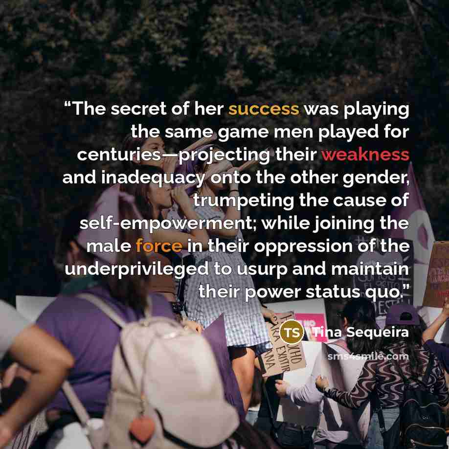“The secret of her success was playing the same game men played for centuries—projecting their weakness and inadequacy onto the other gender, trumpeting the cause of self-empowerment; while joining the male force in their oppression of the underprivileged to usurp and maintain their power status quo.” quote by Tina Sequeira