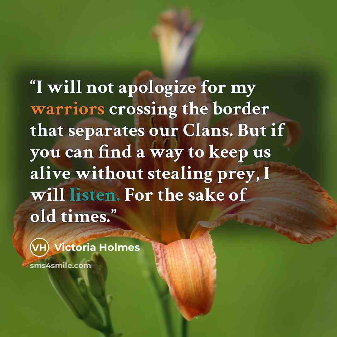 “I will not apologize for my warriors crossing the border that separates our Clans. But if you can find a way to keep us alive without stealing prey, I will listen. For the sake of old times.” quote by Victoria Holmes