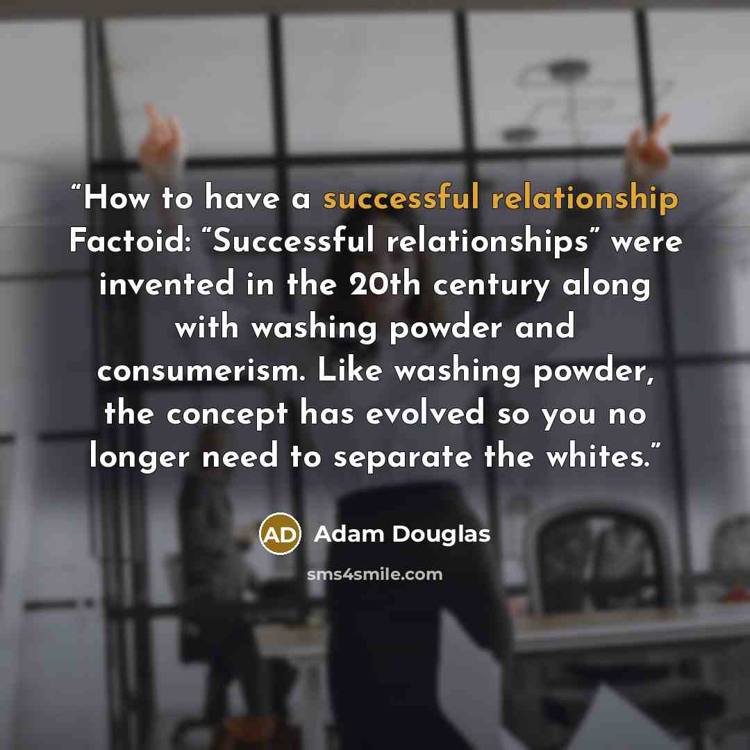 “How to have a successful relationship Factoid: “Successful relationships” were invented in the 20th century along with washing powder and consumerism. Like washing powder, the concept has evolved so you no longer need to separate the whites.” quote by Adam Douglas