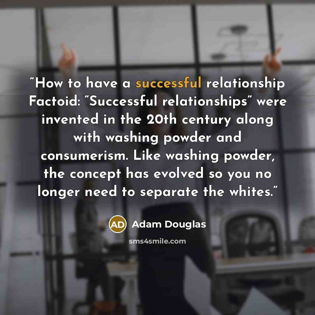 “How to have a successful relationship Factoid: “Successful relationships” were invented in the 20th century along with washing powder and consumerism. Like washing powder, the concept has evolved so you no longer need to separate the whites.” quote by Adam Douglas
