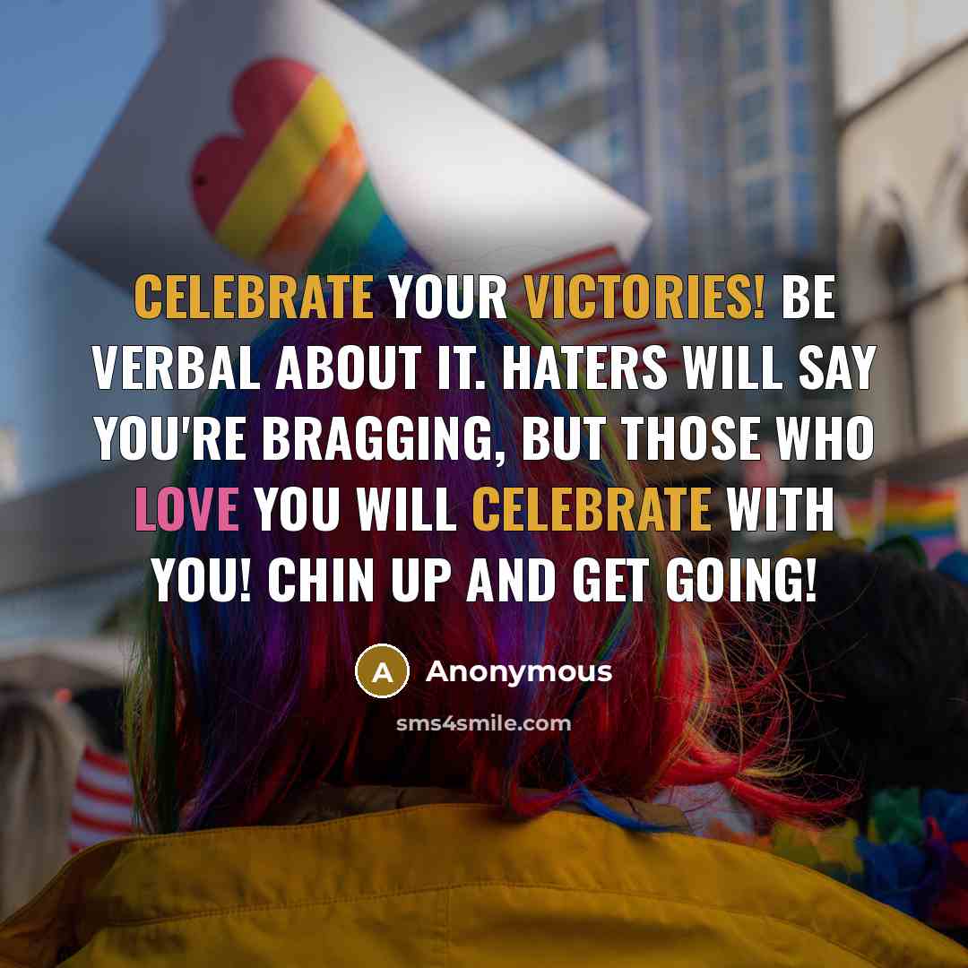 “Celebrate your victories! Be verbal about it. Haters will say you're bragging, but those who love you will celebrate with you! Chin up and get going!” quote by Anonymous