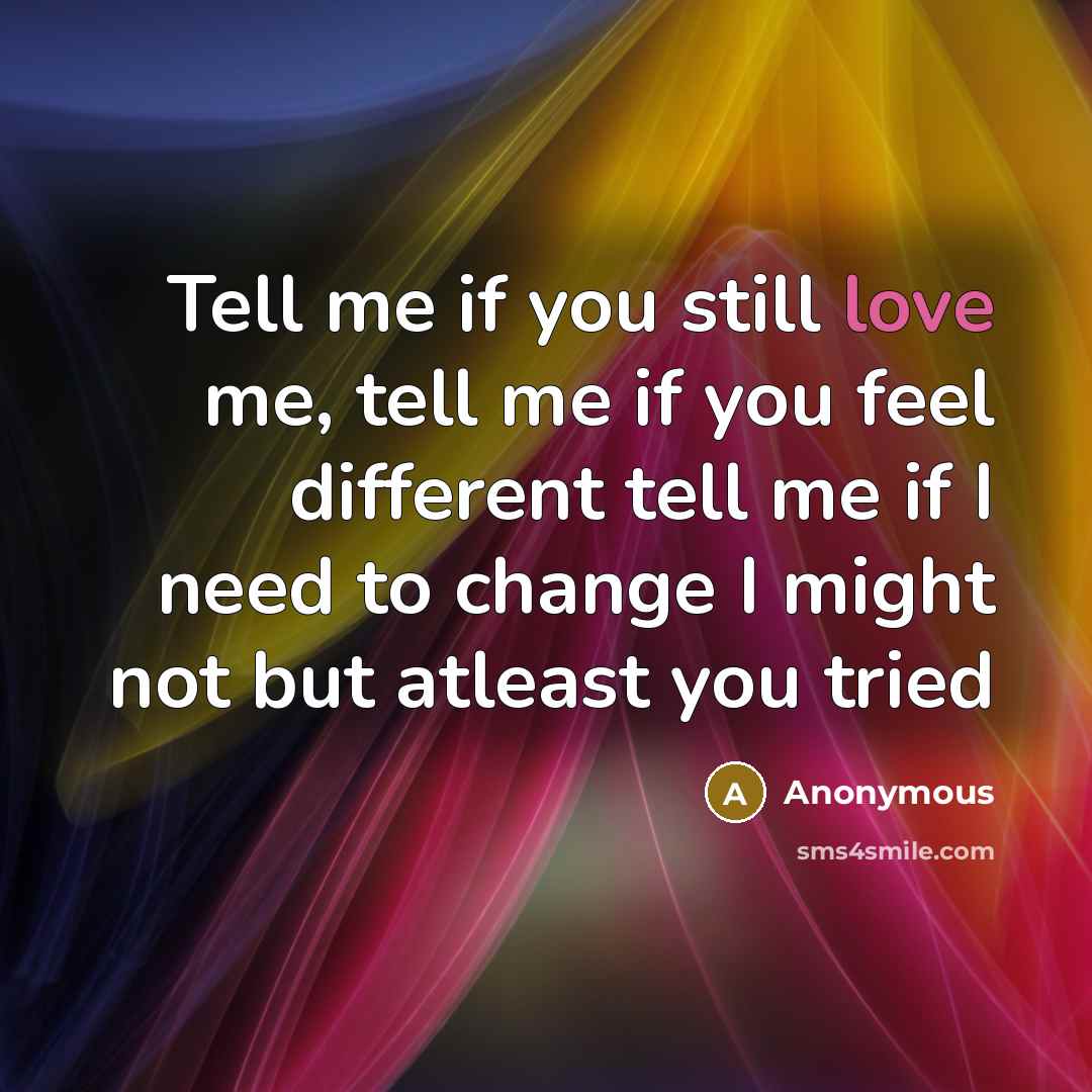 “Tell me if you still love me, tell me if you feel different tell me if I need to change I might not but atleast you tried” quote by Anonymous