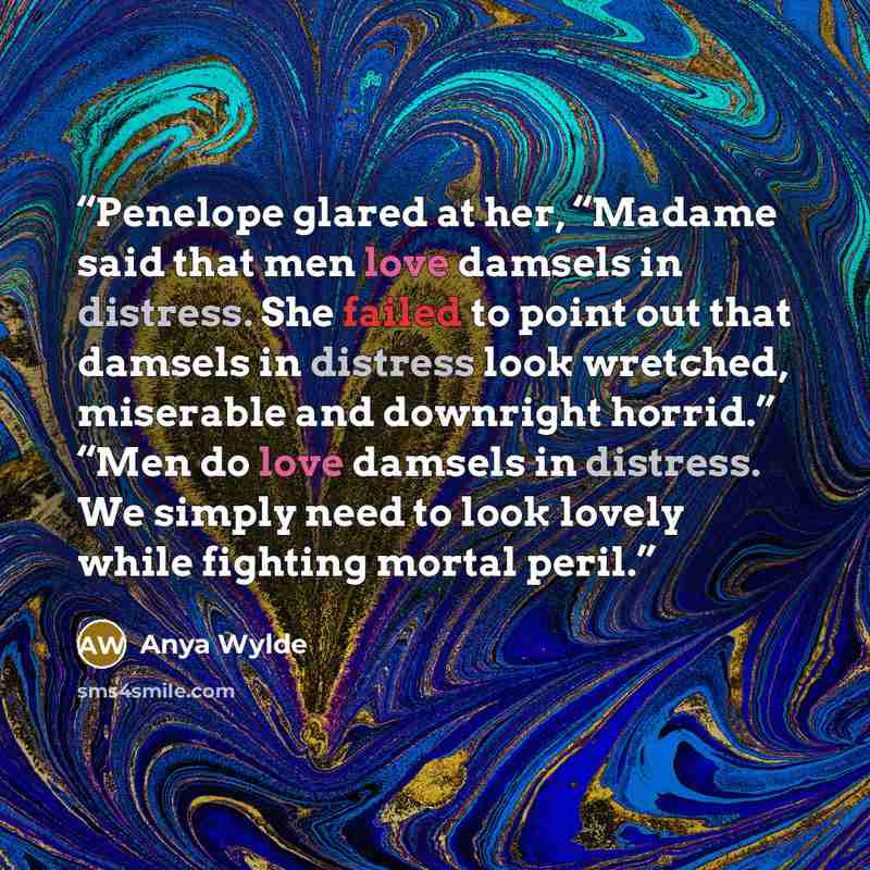 “Penelope glared at her, “Madame said that men love damsels in distress. She failed to point out that damsels in distress look wretched, miserable and downright horrid.” “Men do love damsels in distress. We simply need to look lovely while fighting mortal peril.” quote by Anya Wylde
