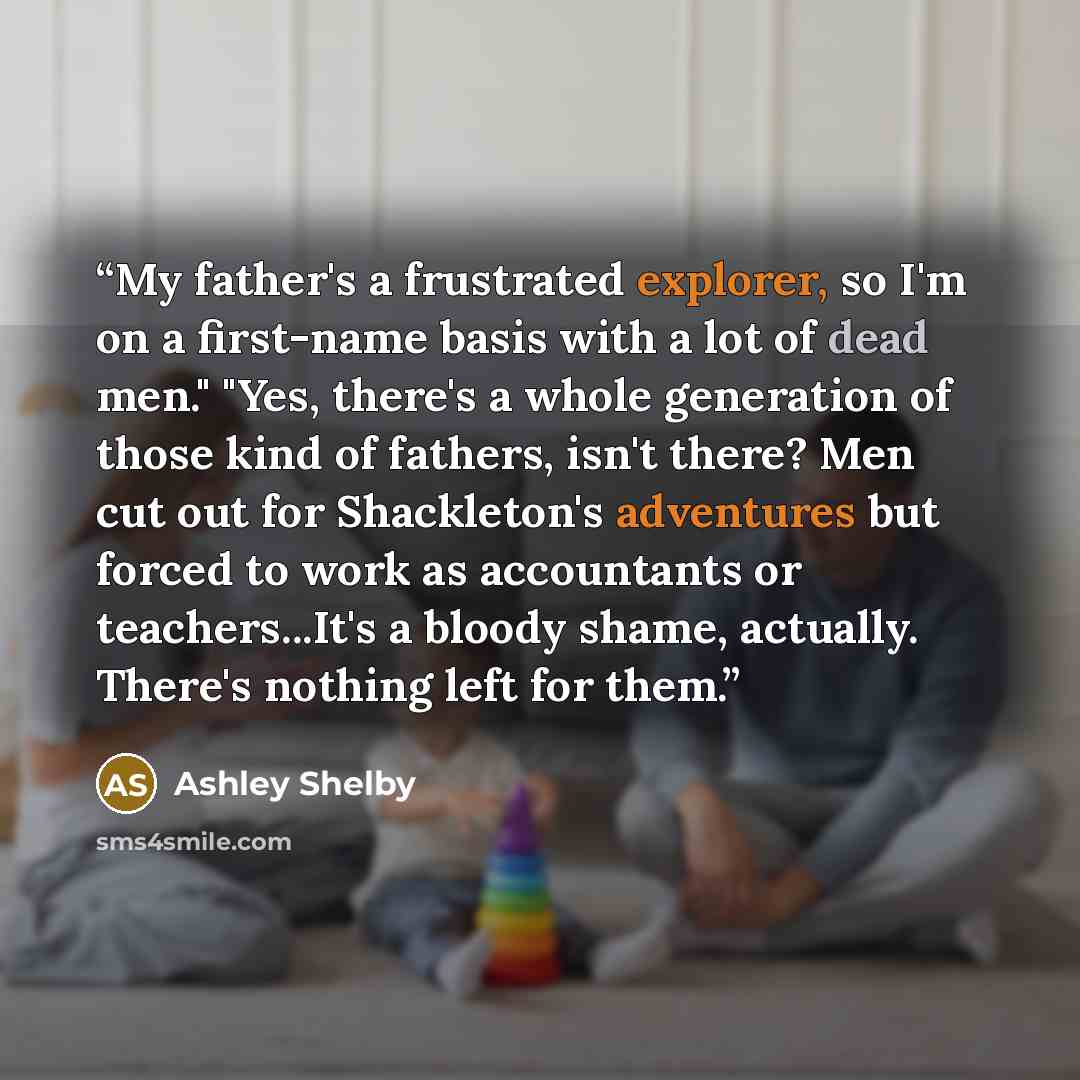 “My father's a frustrated explorer, so I'm on a first-name basis with a lot of dead men." "Yes, there's a whole generation of those kind of fathers, isn't there? Men cut out for Shackleton's adventures but forced to work as accountants or teachers...It's a bloody shame, actually. There's nothing…” quote by Ashley Shelby