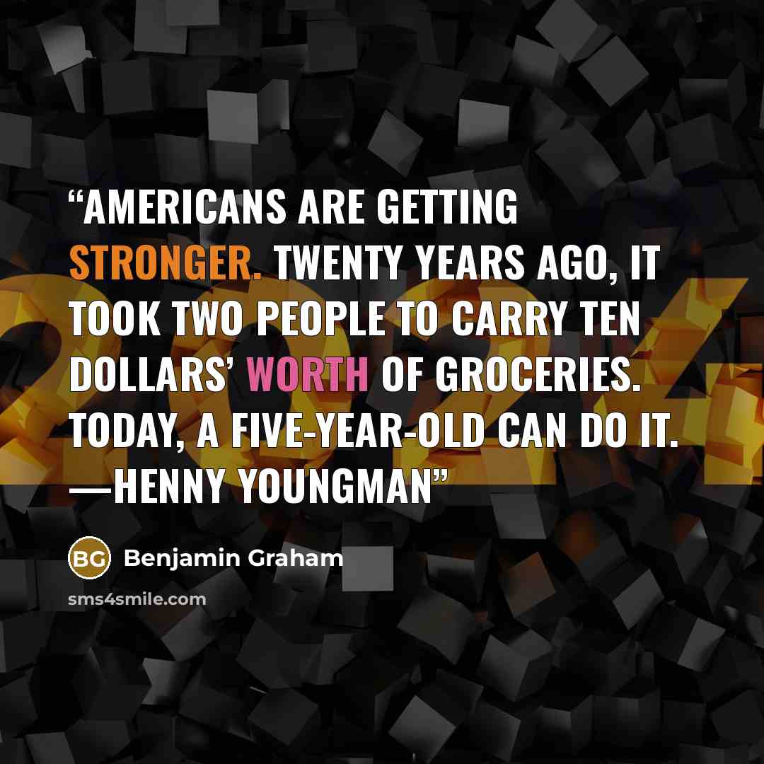 “Americans are getting stronger. Twenty years ago, it took two people to carry ten dollars’ worth of groceries. Today, a five-year-old can do it. —Henny Youngman” quote by Benjamin Graham
