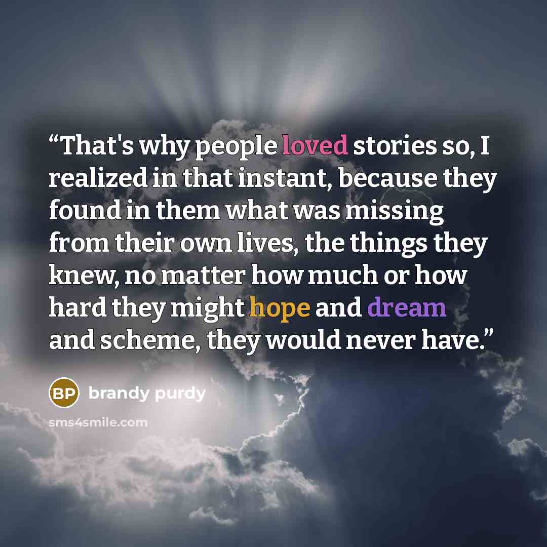 “That's why people loved stories so, I realized in that instant, because they found in them what was missing from their own lives, the things they knew, no matter how much or how hard they might hope and dream and scheme, they would never have.” quote by Brandy Purdy