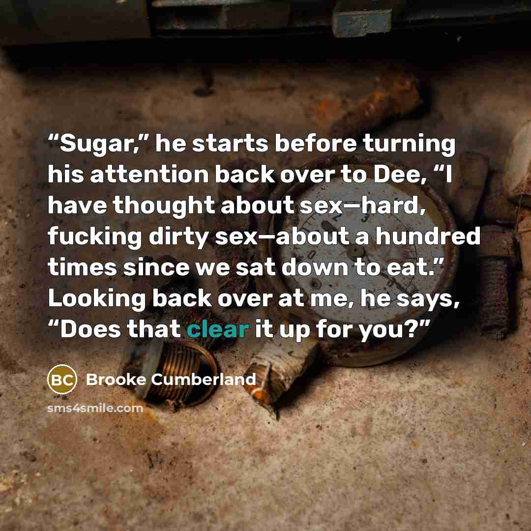 “Sugar,” he starts before turning his attention back over to Dee, “I have thought about sex—hard, fucking dirty sex—about a hundred times since we sat down to eat.” Looking back over at me, he says, “Does that clear it up for you?” quote by Brooke Cumberland